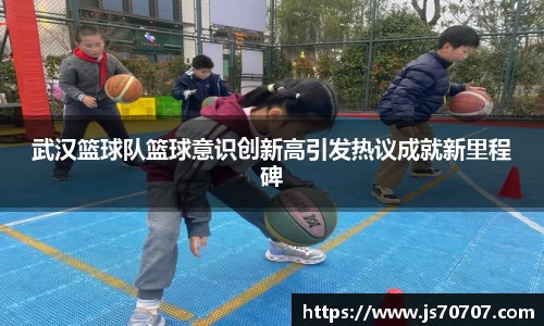 武汉篮球队篮球意识创新高引发热议成就新里程碑