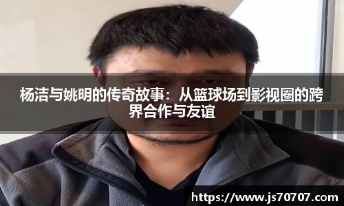杨洁与姚明的传奇故事：从篮球场到影视圈的跨界合作与友谊