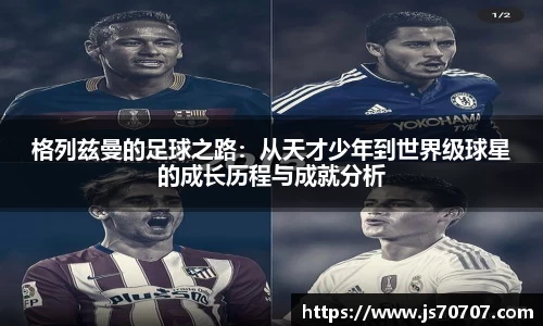 格列兹曼的足球之路：从天才少年到世界级球星的成长历程与成就分析