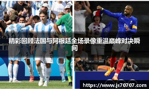精彩回顾法国与阿根廷全场录像重温巅峰对决瞬间
